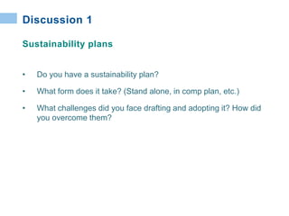 • Do you have a sustainability plan?
• What form does it take? (Stand alone, in comp plan, etc.)
• What challenges did you face drafting and adopting it? How did
you overcome them?
Discussion 1
Sustainability plans
 