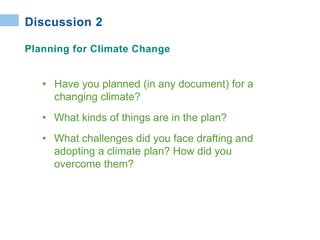 • Have you planned (in any document) for a
changing climate?
• What kinds of things are in the plan?
• What challenges did you face drafting and
adopting a climate plan? How did you
overcome them?
Discussion 2
Planning for Climate Change
 