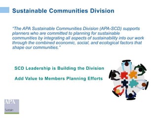 Sustainable Communities Division
“The APA Sustainable Communities Division (APA-SCD) supports
planners who are committed to planning for sustainable
communities by integrating all aspects of sustainability into our work
through the combined economic, social, and ecological factors that
shape our communities.”
SCD Leadership is Building the Division
Add Value to Members Planning Efforts
 