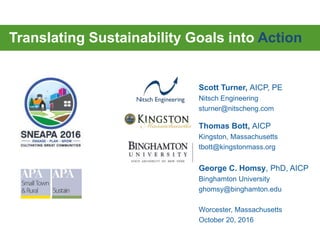 Translating Sustainability Goals into Action
Scott Turner, AICP, PE
Nitsch Engineering
sturner@nitscheng.com
Thomas Bott, AICP
Kingston, Massachusetts
tbott@kingstonmass.org
George C. Homsy, PhD, AICP
Binghamton University
ghomsy@binghamton.edu
Worcester, Massachusetts
October 20, 2016
 