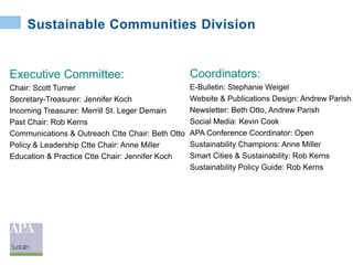 Sustainable Communities Division
Executive Committee:
Chair: Scott Turner
Secretary-Treasurer: Jennifer Koch
Incoming Treasurer: Merrill St. Leger Demain
Past Chair: Rob Kerns
Communications & Outreach Ctte Chair: Beth Otto
Policy & Leadership Ctte Chair: Anne Miller
Education & Practice Ctte Chair: Jennifer Koch
Coordinators:
E-Bulletin: Stephanie Weigel
Website & Publications Design: Andrew Parish
Newsletter: Beth Otto, Andrew Parish
Social Media: Kevin Cook
APA Conference Coordinator: Open
Sustainability Champions: Anne Miller
Smart Cities & Sustainability: Rob Kerns
Sustainability Policy Guide: Rob Kerns
 