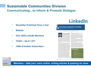 Sustainable Communities Division
• Newsletter Published Twice a Year
• Website
• Over 4200 LinkedIn Members
• Twitter – Up to 1,011
• 1400+ E-bulletin Subscribers
Members – Add your voice online, writing articles & passing on news
LinkedIn
Communicating…to Inform & Promote Dialogue
 