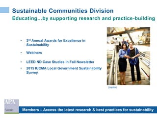 Sustainable Communities Division
Educating…by supporting research and practice-building
• 3rd Annual Awards for Excellence in
Sustainability
• Webinars
• LEED ND Case Studies in Fall Newsletter
• 2015 IUCMA Local Government Sustainability
Survey
Members – Access the latest research & best practices for sustainability
[caption]
 