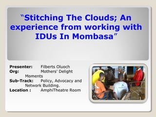 “Stitching The Clouds; An
experience from working with
IDUs In Mombasa”
Presenter: Filberts Oluoch
Org: Mothers’ Delight
Moments
Sub-Track: Policy, Advocacy and
Network Building.
Location : AmphiTheatre Room
 