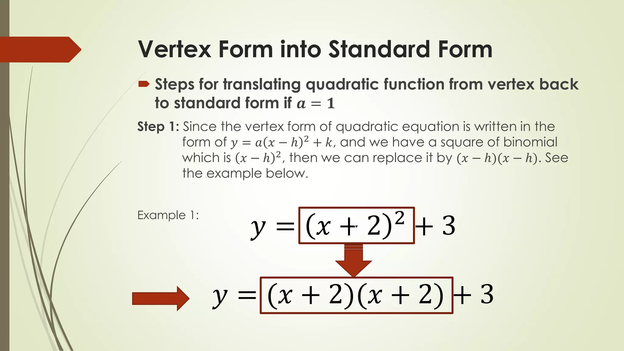 Vertex Form into Standard Form
 Steps for translating quadratic function from vertex back
to standard form if 𝒂 = 𝟏
Step 1: Since the vertex form of quadratic equation is written in the
form of 𝑦 = 𝑎 𝑥 − ℎ 2 + 𝑘, and we have a square of binomial
which is 𝑥 − ℎ 2, then we can replace it by (𝑥 − ℎ)(𝑥 − ℎ). See
the example below.
Example 1:
𝑦 = 𝑥 + 2 2
+ 3
𝑦 = (𝑥 + 2)(𝑥 + 2) + 3
v
 