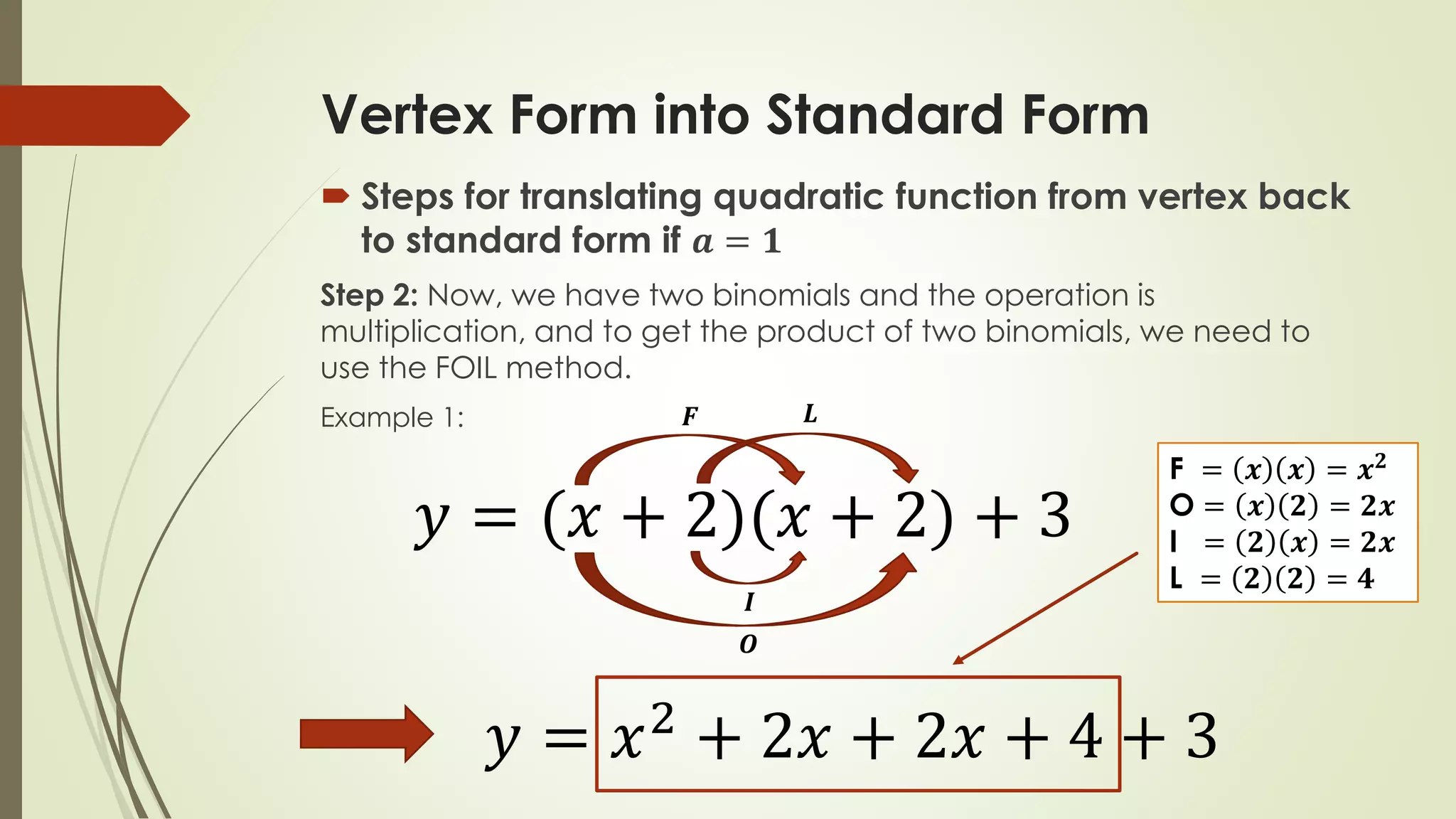Vertex Form into Standard Form
 Steps for translating quadratic function from vertex back
to standard form if 𝒂 = 𝟏
Step 2: Now, we have two binomials and the operation is
multiplication, and to get the product of two binomials, we need to
use the FOIL method.
Example 1:
𝑦 = (𝑥 + 2)(𝑥 + 2) + 3
𝑭
𝑶
𝑰
𝑳
F = 𝒙 𝒙 = 𝒙 𝟐
O = 𝒙 𝟐 = 𝟐𝒙
I = 𝟐 𝒙 = 𝟐𝒙
L = 𝟐 𝟐 = 𝟒
𝑦 = 𝑥2 + 2𝑥 + 2𝑥 + 4 + 3
 