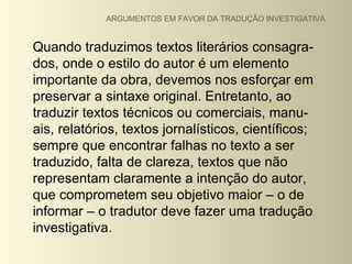 ARGUMENTOS EM FAVOR DA TRADUÇÃO INVESTIGATIVA


Quando traduzimos textos literários consagra-
dos, onde o estilo do autor é um elemento
importante da obra, devemos nos esforçar em
preservar a sintaxe original. Entretanto, ao
traduzir textos técnicos ou comerciais, manu-
ais, relatórios, textos jornalísticos, científicos;
sempre que encontrar falhas no texto a ser
traduzido, falta de clareza, textos que não
representam claramente a intenção do autor,
que comprometem seu objetivo maior – o de
informar – o tradutor deve fazer uma tradução
investigativa.
 