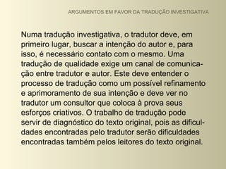 ARGUMENTOS EM FAVOR DA TRADUÇÃO INVESTIGATIVA



Numa tradução investigativa, o tradutor deve, em
primeiro lugar, buscar a intenção do autor e, para
isso, é necessário contato com o mesmo. Uma
tradução de qualidade exige um canal de comunica-
ção entre tradutor e autor. Este deve entender o
processo de tradução como um possível refinamento
e aprimoramento de sua intenção e deve ver no
tradutor um consultor que coloca à prova seus
esforços criativos. O trabalho de tradução pode
servir de diagnóstico do texto original, pois as dificul-
dades encontradas pelo tradutor serão dificuldades
encontradas também pelos leitores do texto original.
 