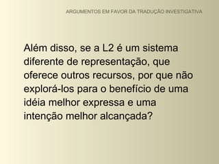 ARGUMENTOS EM FAVOR DA TRADUÇÃO INVESTIGATIVA




Além disso, se a L2 é um sistema
diferente de representação, que
oferece outros recursos, por que não
explorá-los para o benefício de uma
idéia melhor expressa e uma
intenção melhor alcançada?
 