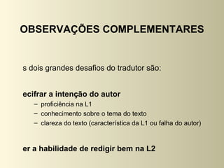 OBSERVAÇÕES COMPLEMENTARES


s dois grandes desafios do tradutor são:


ecifrar a intenção do autor
   – proficiência na L1
   – conhecimento sobre o tema do texto
   – clareza do texto (característica da L1 ou falha do autor)



er a habilidade de redigir bem na L2
 