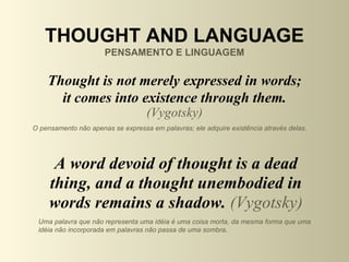 THOUGHT AND LANGUAGE
                      PENSAMENTO E LINGUAGEM


    Thought is not merely expressed in words;
      it comes into existence through them.
                                   (Vygotsky)
O pensamento não apenas se expressa em palavras; ele adquire existência através delas.




      A word devoid of thought is a dead
     thing, and a thought unembodied in
     words remains a shadow. (Vygotsky)
 Uma palavra que não representa uma idéia é uma coisa morta, da mesma forma que uma
 idéia não incorporada em palavras não passa de uma sombra.
 