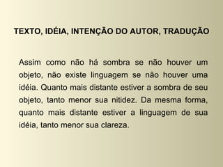 TEXTO, IDÉIA, INTENÇÃO DO AUTOR, TRADUÇÃO


 Assim como não há sombra se não houver um
 objeto, não existe linguagem se não houver uma
 idéia. Quanto mais distante estiver a sombra de seu
 objeto, tanto menor sua nitidez. Da mesma forma,
 quanto mais distante estiver a linguagem de sua
 idéia, tanto menor sua clareza.
 