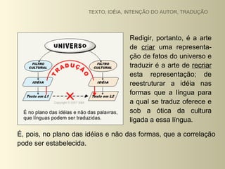 TEXTO, IDÉIA, INTENÇÃO DO AUTOR, TRADUÇÃO




                                    Redigir, portanto, é a arte
                                    de criar uma representa-
                                    ção de fatos do universo e
                                    traduzir é a arte de recriar
                                    esta representação; de
                                    reestruturar a idéia nas
                                    formas que a língua para
                                    a qual se traduz oferece e
                                    sob a ótica da cultura
                                    ligada a essa língua.

É, pois, no plano das idéias e não das formas, que a correlação
pode ser estabelecida.
 