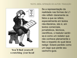 TEXTO, IDÉIA, INTENÇÃO DO AUTOR, TRADUÇÃO


                                 Se a representação da
                                 realidade nas formas da L1
                                 não refletir claramente os
                                 fatos a que se refere,
                                 especialmente em textos
                                 não-literários, isto é, em
                                 textos comerciais,
                                 jornalísticos, técnicos,
                                 científicos, o tradutor sentir-
                                 se-á como um redator que
                                 não conhece plenamente o
                                 fato a respeito do qual deve
                                 redigir. Estará perdido como
                                 um cego que perde seu
  Yo u ’ll find yo urs e lf      cachorro-guia.
s c ratc hing yo ur he ad
 