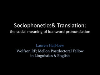 Sociophonetics & Translation: the social meaning of loanword pronunciation Lauren Hall-Lew Wolfson Resarch Fellow & Mellon Postdoctoral Fellow in Linguistics & English 