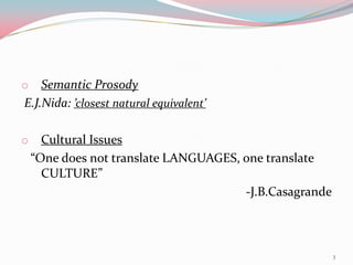 o   Semantic Prosody
E.J.Nida: ’closest natural equivalent’

o     Cultural Issues
    “One does not translate LANGUAGES, one translate
      CULTURE”
                                       -J.B.Casagrande



                                                         3
 
