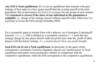 Any ES S  is Nash equilibri um . If  π  is not  an  equilibrium then mutants with pure strategy of best  reply to   π  have  grater payoff  than  the  average  payoff  in  the  main population. Due to persistance of  f  o ver   π  it is correct for any group of such mutants. This  statement is correct if the  share  of  one  individual in  the  population is negligible , i.e. change of his strategy doesn't influnce payoff s order .  Otherwise it is necessary to  revise  the  ESS concept  (Schaffer,1989). For  a  symmetric game in normal form with  n  players, set of strategies  S  and payoff function    , ESS is defined as a symmetric situation     such  that  any strategy change  by  any player do es n't make his profit  more  than  the  profit of other players with  the  former strategy.  I.e.  a  mutant doesn't have any profit benefits.  S uch  ESS can be not a Nash equilibrium . In particular, in the game which correspond to symmetric Cournout oligopoly, players use 'market power' in Nash equilibrium and  realise  lower  production volumes  in comparison with  the  competitive equilibrium, while  the  ESS corresponds to  the  competitive equilibrium. 