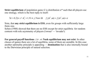 Strict equilibrium  of population game  G  is distribution  π *   such that  all players use one str a tegy, which is the best  reply to itself : Note, that  any strict equilibrium is ESS , even for groups with  sufficiently large finite size. Selten  (1988) showed that there are no ESS except  for  strict equilibri a   for  random contest s with role  a symmetry of players ('owner' — 'invader'). For general payoff functions    Nash equilibrium  may not exist . In other classes  of games  there are a lot of equilibri a , some of them are unstable. In this case another optimality principle is appealing —  domination  that is  also  internally bound to the Darwinian principle of natural selection. 
