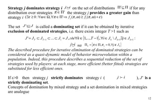 Strategy  j  dominates strategy  i     on the set of distributions    if for any distribution  over strategies    the strategy  j  provides a greater gain  than strategy  i  The set   is called a  dominating set  if it can be obtained by iterative  exclusion  of dominated strategies , i.e. there exists integer  T   >1  such as  на The described procedure for iterative elimination of dominated strategies can be considered as a quasi-dynamic model of behavior microevolution   within a population.  Indeed, this procedure describes a sequential reduction of the set of strategies used by players: at each stage, more efficient (better fitted) strategies are substituted for less efficient ones. If ε>0  then  strategy  j  strictly dominates  strategy  i   (   ),  J'  is a strictly dominating set . Concepts of domination by mixed strategy and a set domination in mixed strategies are analogue 