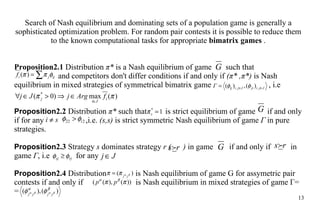 Search of Nash equilibrium and dominating sets of  a  population game is generally a  sophisticated optimization problem .  For random pair contests   i t is possible to  reduce  them to the known computational tasks  for  appropriate  bimatrix games  . Proposition 2.1  Distribution  π *  is a Nash equilibrium of game  such that    and competitors don't differ conditions if and only if  ( π *   , π *)   is  Nash equilibrium in mixed strategies of symmetrical bimatrix game    , i.e Proposition 2.2  Distribution  π *  such that   is strict equilibrium of game  if and only if for any     ,i.e.  (s,s)  is strict symmetric Nash equilibrium of game  Г  in  pure  strategies. Proposition 2.3  Str a tegy  s  dominates strategy  r  (  )  in game  if and only if  in game  Г , i.e    for any  Proposition 2.4  Distribution      is Nas h  equilibrium of game G for assymetric pair  contests  if and only if    is Nash equilibrium in mixed strategies of game Г =   = 
