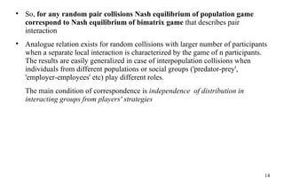 So,  for any random pair collisions Nash equilibrium of population game correspond to Na sh  equilibrium of bimatrix game  that describes pair interaction Analogue  rela tion exists for random collisions with  larger number  of participants when  a  separate local interaction is characterized  by  the game of n participants.  The  results are easily  general ized   in case of interpopulation collisions when individuals from  different  populations or social groups ('predator-prey', 'employer-employees' etc) play different roles . The main condition of correspondence is  independence  of distribution  in interacting groups from players' strategies 