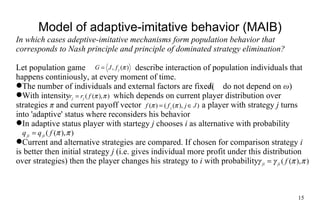 Model of adaptive- imit ative behavior (MA I B) In which cases adeptive- imit ative mechanisms form population behavior that corresponds to Nash principle and principle of  dominated  strategy elimination? Let population game  describe interaction of population individuals that happens continiously, at every moment of time. The number  of individuals and external factors are  fixed (   do not depend on  ω ) With intensity   which depends on current player distribution  over  st ra tegies   π  and current payoff vector    a player with strategy  j  turns into 'adaptive' status where  rec onsiders his behavior In adaptive status player with startegy  j  chooses  i  as alternative with probabilit y Current and alternative strategies are compared. If chosen for comparison strategy  i  is better then initial strategy  j  (i.e. gives individual more profit  under  this  distribution over strategies)  then the player changes his strategy to  i  with probability  