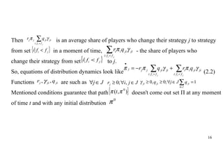 Then      is an average  share  of players who change their strategy  j  to strategy from set    in a moment of time,    -  the share  of players   who   change their strategy from set    to  j . So, equations of distribution dynamics look like    (2.2) Functions  are such as  Mentioned conditions guarantee that path    doesn't come out set П at any moment of time  t  and with any initial distribution 