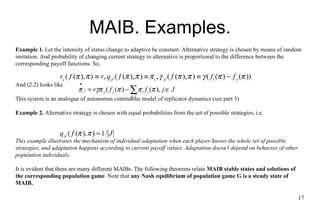 MA I B. Examples. Example 1.  Let the intensity of status change to adaptive be constant. Alternative strategy is chosen by  means  of random imitation. And probability of changing current strategy to alternative is  proportional to the difference between the  corresponding payoff functions. So,  And (2.2) looks like This system is an analogue of autonomus continuous model of replicator dynamics (see part 3) Example 2.  Alternative strategy is chosen with equal probabilities from  the  set of possible strategies, i.e.  This example illustrates the mechanism of individual adaptation when each player knows  the whole  set of possible strategies, and adaptation happens according to current payoff  values . Adaptation doesn't depend on behavior of other population individuals. It is evident that there are many different MA I Bs.  The f ollowing theorems  relate  MA I B stable  state s and solution s  of  the  corresponding population game . Note that  any Nash equilibrium of population game G is  a steady state  of MA I B. 