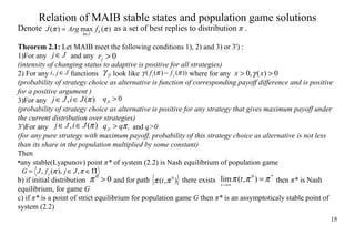 Relation of MA I B stable  states  and population game solutions Denote    as a set of  best replies to  distribution  π  . Theorem 2.1:  Let MA I B  meet the following  conditions 1), 2) and 3) or 3') : 1)For any  and any (intensity of changing status to adaptive is positive for all strategies) 2) For any  functions  look like    where for any (probability of strategy choice as alternative is function of corresponding payoff  difference  and  is  positive  for a  positive argument ) 3)For any  (probability of strategy choice as alternative is positive for any strategy that gives maximum payoff  under the  current distribution  over  strategies) 3')For any   and  q>0   (for any pure strategy with maximum payoff, probability of this strategy choice as alternative is not less than  its share  in  the  population   multiplied  by  some constant) Then  any stable(Lyapunov)  point   π *  of system (2.2) is Nash equilibrium of population game  b) if initial distribution    and for path    there exists    then  π *  is Nas h  equilibriu m ,  f or game  G c) if  π *  is a point of strict equilibrium for population game  G  then  π *  is an assymptoticaly stable  point  of system  (2.2) 
