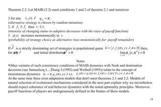 Theorem 2.2: Let MA I B (2.2)  meet  conditions 1 and 2 of theorem  2.1  and moreover for any     (alternative strategy is  chosen by  random imitation) 2. if    then  (intensity of changing status to adaptive  decreases  with the raise of pa y off function) 3.   increase s  monotonically  in   x   (probability of strategy choice as alternative rises monotonically for  payoff remainder) If  is  a  strictly dominating set of strategies in populational game      then ,  for any    and initial  distribution Notes Other variants of such consistency conditions of MA I B dynamics with Nash and domination decisions (see Samuelson L., Zhang J.(1992) and Weibull (1995))  relate to the  concept of monotonous dynamics    s.t.  At the same time there  exist  adaptation models that don't  meet  theorem s  2.1 and 2.2. Models of natural selection of evolutional mechanisms considered in the next part explain why  we nevertheless should expect  coherence of real behavior dynamics with  the  noted optimality principles. Moreover,  payoff  functions of players are endogeneously defined in the frames of these models. 