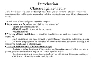 Introduction Classical game theory Game theory is widely used for description and analysis of economic players' behavior in microeconomics, public sector economics, political economics and other  fields  of economic theory. General ideas of classical game-theoretic analysis: Game in normal form  (as a model of players interaction) - Several  participants (players) -  Several   possible strategies for each player -Payoff function s Principle of Nash equilibrium  (as a method to define agents strategies during their interaction) -Nash equilibrium is  a basic  concept of game theory .   T he optimal outcome of a game is  one where  no player has an incentive to deviate from his or her chosen strategy after  considering  the  choice s of other players . Principle of elimination of dominated strategies -Strategy is called dominated if there exists  an  alternative strategy which provides a  greater gain no  matter what strategies are chosen by other players -Domination principle means that rational players will not use dominated strategies -Dominance elimination can be made iterative 