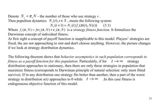 Denote    - the number  of those who use strategy  s  . Then popultion dynamics  , meets  the following system: (3.1) Where       is a  strategy fitness function . It formalizes the Darwinian concept of individual fitness. At first sight a concept of payoff function is inapplicable to this model. Players ’  strategies are fixed, the are not approaching to smt and don't choose anything. However,  the  picture changes  if we  look at strategy distribution dynamics. The following theorem shows that  behavior assymptotics in such population correspond s  to fitness as  a  payoff function  for this population .  Particularly, if for    strategy distribution approaches to stationary, then there are only those strategies in population that maximize fitness (corresponds to Darwinian principle of natural selection: only most fitted survive). If in any distribution one strategy fits better than another, then a part of  the  worst strategy in distribution  π (t)  approaches to 0 while    . In this case fitness is endogenuous objective function of this model. 