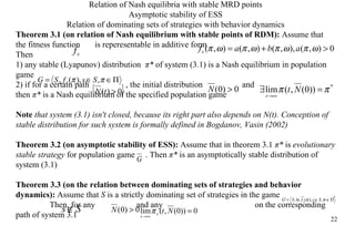 Relation of Nash equilibr ia   with  stable MRD points Asymptotic stability of ES S Relation of dominating sets of strateg ies  with behavior dynamics Theorem 3.1 (on relation of Nash equilibrium  with  stable points of RDM):  Assume that the fitness function  is reperesentable in additive form  Then  1) any stable (Lyapunov) distribution  π *   of system (3.1) is a Nash equilibrium in population game  2) if for a certain path    , the initial di s tribution    and      then  π *  is a Nash equilibrium of the specified population game Note   that system (3.1) isn't closed, because its right part also depends on N(t). Conception of stable distribution for such system is formally defined in Bogdanov, Vasin (2002) Theorem 3.2 (on asymptotic stability of ESS):  Assume that in theorem 3.1  π *  is   evolutionary stable strategy  for population game  . Then  π *  is an asymptotically stable distribution of system (3.1) Theorem 3.3 (on the relation between dominating sets of strategies and behavior  dynamics ):  Assume that  S  is a strictly dominating set of strategies in the game  .  Then, for any    and any    on the corresponding path of system 3.1 
