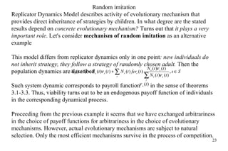 Random imitation Replicator Dynamics Model  describes  activity of evolution ary  mechanism that provides direct inheritance of strategies by children. In what degree are the  stated  results depend on  concrete evolution ary  mechanism ?  Turns out that  it plays a very important role . Let's consider  mechanism of random imitation  as  an  alternative example  This model differs from replicator dynamics only in one point : new individuals do not inherit strategy, they follow a strategy of randomly chosen adult.  Then the population dynamics are described  Such system dynamic corresponds to  payroll  function    in the sense of theorems 3.1-3.3. Thus, viability turns out to be an endogenous payoff function of individuals in the corresponding dynamical process. Proceeding from the previous example it seems that we have exchanged arbitrariness in the choice of payoff functions for arbitrariness in the choice of evolutionary mechanisms. However, actual evolutionary mechanisms are subject to natural selection. Only the most efficient mechanisms survive in the process of competition. 