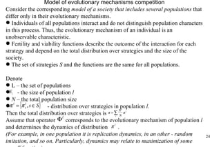 Model of evolutionary mechanism s  competition Consider the corresponding  model of a society that includes several populations  that differ only in their evolutionary mechanisms. Individuals of all populations interact and do not distinguish population characters in this process. Thus, the evolutionary mechanism of an individual is an unobservable characteristic. Fertility and viability functions describe the outcome of the interaction for each strategy and depend on the total distribution over strategies and the size of the society. The set of strategies  S  and the functions are the same for all populations. Denote L – the set of populations - the size of population  l N –  the total population size   - distribution over strategies in population  l. Then the total distribution over strategies is  Assume that operator  corresponds to the evolutionary mechanism of population  l  and determines the dynamics of distribution  . (For example, in one population it is replication dynamics, in an other - random imitation, and so on. Particularly, dynamics may relate to maximization of some payoff function)  