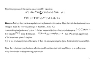 Then the dynamics of the society are governed by equations (3.2) Theorem 3.4.  Let there exists a population of replicators in the society. Then the total distribution  π(t)  over strategies meets the following analogs of theorems 3.1 and 3.2: 1) any stable distribution  π  of system (3.2)  is a Nash equilibrium of the population game  2) if for path  initial distribution    and    then  π *  is a Nash equilibrium of the population game G for path  3) if  π  is a strict equilibrium of the game  G  then  π  is an asymptotically stable distribution for system (3.2). Thus, the evolutionary mechanisms selection model confirms that individual fitness is an endogenous utility function for self-reproducing populations. 