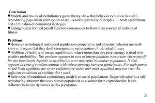 Conclusion Models and results of evolutionary game theory show that behavior evolution in  a self-reproducing  population corresponds to well-known optimality principles — Nash equilibrium and elimination of dominated strategies Endogenously formed payoff function corresponds to Darwinian concept of individual fitness Problems However in biological and social populations cooperative and altruistic behavior are well-know n . It seems that they don't correspond to optimization of individual fitness Problem of stability of mixed equilibrium, where more than one pure strategy is used with positive probability.  This problem appears in case of interpopulation interaction where payoff for one population depends on distribution over strategies in another population. It also appears in case of random  contests  with role asymmetry between participants. For such games mixed Nash equilibr ia  are never evolutionary stable and strict equilibr ia   may not  exist. So, sufficient conditions of stability don't work Relevance  of mentioned evolutiona ry  models to social populations. Superindividual is a self-rep roducing  structure that uses human population as a source for  its reproduction . It can influence behavior dynamics in this population 