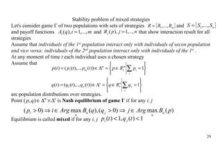 Stability problem of mixed strategies Let's consider game Г of two populations with sets of strategies   and   and payoff functions  and   that show interaction result for all strategies Assume that  individuals of the 1 st  population interact only with individuals of secon population and vice versa: individuals of the 2 nd  population interact only with individuals of the 1 st  .  At any moment of time  t  each individual uses a chosen strategy Assume that are  population distribution s  over strategies. Point    is  Nash equilibrium   of game Г  if for any  i, j  Equilibrium is called  mixed  if for any  i, j  