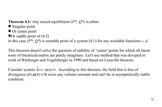 Theorem 4.1:  Any mixed equilibrium  (P*, Q*)  is either Singular point Or centre point Or saddle point of (4.2) in this case  (P*, Q*)  is unstable point of a system (4.1) for any available functions  c, d. This theorem doesn't solve the question of stability of  'centre' points for which all latent roots of linearized matrix are purely imaginary. Let's use method that was deveped in work of Ritzberger and Vogelsberger in 1990 and based on Liouville theorem. Consider system  .  According to this theorem, the field that is free of divergence (   ) saves any volume constant and can't be in asymptotically stable condition. 
