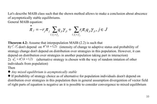 Let's describe MAIB class such that the shown method allows to make a conclusion about abscence of asymptotically stable equilibriums.  General MAIB equation:  Theorem 4.2:  Assume that interpopulation MAIB (2.2) is such that don't depend  on  (intensity of change to adaptive status and probability of strategy change don't depend on   distribution over strategies in this population. However, it can depend on distribution over strategies in another population taking part in interacrion) 2)    (alternative strategy is chosen with the way of random imtation of other individuals from population) Then Any mixed equilibrium is asymptotically stable If probability of strategy choice as of alternative for population individuals doen't depend on distribution over strategies in this population then in general assumption divergention of vector field of right parts of equation is negative an it is possible to consider convergence to mixed equilibrium 