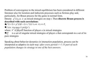 Problem of convergence to the mixed equilibrium has been considered in different literature also for iteration and indiscrete processes such as fictious play and, particularly, for Braun process for the game in normal form. Denote    as mixed strategies on step  t . Then  discrete Braun process is described with such correlations : where    is payoff function of player  a  in mixed strategies is a set of singular mixed strategies of player  a  that corresponds to a set of its pure strategies Speaking about behavior dynamics in interaction population, process can be interpreted as adaptive in such way:  after every period t  >1  1/t part of each population changes its strategy to one of the best answers. 