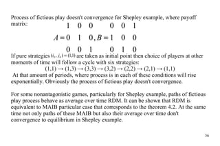 Process of fictious play doesn't convergence for Shepley example, where payoff matrix: If pure strategies    are taken as initial point then choice of players at other moments of time will follow a cycle with six strategies: (1,1) -> (1,3) -> (3,3) -> (3,2) -> (2,2) -> (2,1) -> (1,1) At that amount of periods, where process is in each of these conditions will rise exponentially. Obviously the process of fictious play doesn't convergence. For some nonantagonistic games, particularly for Shepley example, paths of fictious play process behave as average over time RDM. It can be shown that RDM is equivalent to MAIB particular case that corresponds to the theorem 4.2. At the same time not only paths of these MAIB but also their average over time don't convergence to equilibrium in Shepley example. 