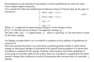 Best properties (in the meaning of convergence to mixed equilibrium) are shown by some more complex adaptive dynamics. Let's consider the following modification of indiscrete process of fictious play for the game of two players: (4.3) Where  is appraisal of mixed strategy of player  a  at the moment of time.   is the best answer of player  a  over partners' strategy  The idea is that    approximates  when  λ  is quite big, i.e. The best answer is done for the future strategy. For Shepley example  0,0413< γ /(1- γ )<0,0638  is condition of local stability of equilibrium for system (4.3) One more question that seems very interesting is gradient dynamic models in which mixed strategy of each player changes to destination of his payoff function gradient. It is shown that if gradient is computed for the strategy of partner at the moment, then Nash equilibrium is never going to be locally stable for the system. However, if gradient is computed for the future partners' strategy that is defined as in case of fictious play then relevant choice of γ provides stability.  