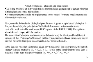 About  evolution  of altruism and cooperation Does the  principle of individual fitness   maximization correspond  to actual  behavior in biological and social populations? What refinements  should be implemented to the model for more precise reflection of behavior   evolution ? First, consider behavior in biological populations. A general opinion of biologists is that, on the whole, the principle of individual fitness maximization does not contradict with actual behavior (see III Congress of the ESEB, 1991). Exceptions:  altruistic  and  cooperative  behavior.  The concepts of altruistic and cooperative behavior may be illustrated by different variants of the  ‘ Prisoner's dilemma’ . In this symmetric two-player game each player has two possible strategies: to cooperate  (C)  or to be selfish  (S) .  In the general Prisoner’s dilemma, given any behavior of the other player, the selfish strategy is more profitable    , while at the same time the total gain is maximal when both players cooperate  