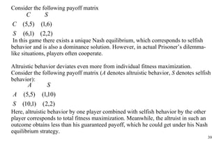 C on s ider the following payoff matrix In this game there exists a unique Nash equilibrium, which corresponds to selfish behavior and is also a dominance solution. However, in actual Prisoner’s dilemma-like situations, players often cooperate. Altruistic behavior deviates even more from individual fitness maximization. Consider the following payoff matrix ( A  denotes altruistic behavior,  S  denotes selfish behavior): Here, altruistic behavior by one player combined with selfish behavior by the other player corresponds to total fitness maximization. Meanwhile, the altruist in such an outcome obtains less than his guaranteed payoff, which he could get under his Nash equilibrium strategy. 