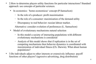 2. How to de termine  players utility functions for  particular  interaction s ?  Standard approach: use concepts of particular sciences. In economics :   'homo economicus‘   concept  (P.Samuelson) In the role of  a  produce r:  profit maximisation In the role of  a  consumer :  maximisation of  the  demand  utility Discrepancy to real behavior: russian labour market . Alternative: consider evolution of preferences (L. Samuelson) Model of evolution ary  mechanisms natural selection In this model  a society  of interacting populations with different  evolutionary  mechanisms is considered Analysis of this model shows that if replication is in  the  set of competing  mechanisms  then behavior dynamics is coordinated with  maximization of  individual  fitness (Ch. Darwin). What about human populations? 3. Do individuals  adjust to other interests  or extensively influence  payoff function s  of other  player s? (agressive advertising, drug distribution) 