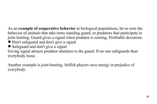 As an  example of cooperative behavior  in biological populations, let us note the behavior of animals that take turns standing guard, or predators that participate in joint hunting. Guard gives a signal when predator is coming. Profitable deviation: Don't safeguard and don't give a signal Safeguard and don't give a signal Giving signal attracts predator attention to the guard. If no one safeguards than everybody loose.  Another example is joint hunting. Selfish players save energy in prejudice of everybody. 