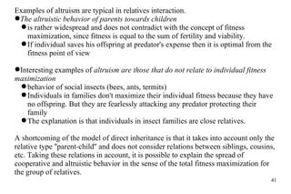 Examples of altruism are  typical  in relatives interaction. The altruistic behavior of parents towards children  is rather widespread and does not contradict with the concept of fitness maximization, since fitness is equal to the sum of fertility and viability.  If individual saves his offspring at predator's expense then it is optimal from the fitness point of view Interesting examples of  altruism are those that do not relate to individual fitness maximization behavior of social insects (bees, ants, termits)  Individuals in families don't maximize their individual fitness because they have no offspring. But they are fearlessly attacking any predator protecting their family The explanation is that individuals in insect families are close relatives.  A shortcoming of the model of direct inheritance is that it takes into account only the relative type ''parent-child'' and does not consider relations between siblings, cousins, etc. Taking these relations in account, it is possible to explain the spread of cooperative and altruistic behavior in the sense of the total fitness maximization for the group of relatives. 