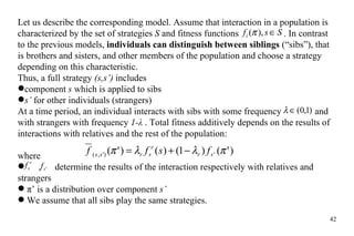 Let us describe the corresponding model. Assume that interaction in a population is characterized by the set of strategies  S  and fitness functions   . In contrast to the previous models,  individuals can distinguish between siblings  (“sibs”), that is brothers and sisters, and other members of the population and choose a strategy depending on this characteristic.  Thus, a full strategy  (s,s’)  includes  component  s  which is applied to sibs  s’  for other individuals (strangers) At a time period, an individual interacts with sibs with some frequency    and with strangers with frequency  1- λ  . Total fitness additively depends on the results of interactions with relatives and the rest of the population: where  ,  determine the results of the interaction respectively with relatives and strangers  π’ is a distribution over component  s’ We assume that all sibs play the same strategies.  