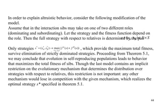 In order to explain altruistic behavior, consider the following modification of the model.  Assume that in the interaction sibs may take on one of two different roles (dominating and subordinating). Let the strategy and the fitness function depend on the role. Then the full strategy with respect to relatives is determined by the pair  Only strategies  , which provide the maximum total fitness, survive elimination of strictly dominated strategies. Proceeding from Theorem 5.1, we may conclude that evolution in self-reproducing populations leads to behavior that maximizes the total fitness of sibs. Though the last model contains an implicit restriction on the evolutionary mechanism that determines the distribution over strategies with respect to relatives, this restriction is not important: any other mechanism would lose in competition with the given mechanism, which realizes the optimal strategy  s*  specified in theorem 5.1.  